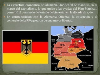  La estructura económica de Alemania Occidental se mantuvo en el
marco del capitalismo, lo que unido a las ayudas del Plan Marshall,
permitió el desarrollo del estado de bienestar en la década de 1960.
 En contraposición con la Alemania Oriental, la educación y el
comercio de la RFA gozaron de una mayor libertad.
 