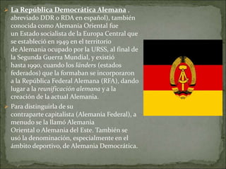  La República Democrática Alemana ,
abreviado DDR o RDA en español), también
conocida como Alemania Oriental fue
un Estado socialista de la Europa Central que
se estableció en 1949 en el territorio
de Alemania ocupado por la URSS, al final de
la Segunda Guerra Mundial, y existió
hasta 1990, cuando los länders (estados
federados) que la formaban se incorporaron
a la República Federal Alemana (RFA), dando
lugar a la reunificación alemana y a la
creación de la actual Alemania.
 Para distinguirla de su
contraparte capitalista (Alemania Federal), a
menudo se la llamó Alemania
Oriental o Alemania del Este. También se
usó la denominación, especialmente en el
ámbito deportivo, de Alemania Democrática.
 