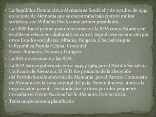  La República Democrática Alemana se fundó el 7 de octubre de 1949
en la zona de Alemania que se encontraba bajo control militar
soviético, con Wilhelm Pieck como primer presidente.
 La URSS fue el primer país en reconocer a la RDA como Estado y en
establecer relaciones diplomáticas con él, seguida ese mismo año por
otros Estados socialistas: Albania, Bulgaria ,Checoslovaquia,
la República Popular China, Corea del
Norte, Rumanía, Polonia y Hungría.
 La RFA no reconoció a las RDA.
 La RDA estuvo gobernada entre 1949 y 1989 por el Partido Socialista
Unificado de Alemania. El SED fue producto de la absorción
del Partido Socialdemócrata de Alemania por el Partido Comunista
de Alemania en la zona oriental del país. Nominalmente, junto a la
organización juvenil , los sindicatos y otros partidos pequeños
formaban el Frente Nacional de la Alemania Democrática.
 Tenia una economía planificada
 