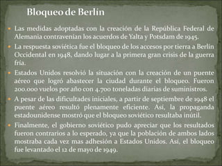  Las medidas adoptadas con la creación de la República Federal de
Alemania contravenían los acuerdos de Yalta y Potsdam de 1945.
 La respuesta soviética fue el bloqueo de los accesos por tierra a Berlín
Occidental en 1948, dando lugar a la primera gran crisis de la guerra
fría.
 Estados Unidos resolvió la situación con la creación de un puente
aéreo que logró abastecer la ciudad durante el bloqueo. Fueron
200.000 vuelos por año con 4.700 toneladas diarias de suministros.
 A pesar de las dificultades iniciales, a partir de septiembre de 1948 el
puente aéreo resultó plenamente eficiente. Así, la propaganda
estadounidense mostró que el bloqueo soviético resultaba inútil.
 Finalmente, el gobierno soviético pudo apreciar que los resultados
fueron contrarios a lo esperado, ya que la población de ambos lados
mostraba cada vez mas adhesión a Estados Unidos. Así, el bloqueo
fue levantado el 12 de mayo de 1949.
 