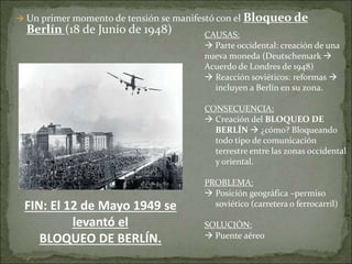  Un primer momento de tensión se manifestó con el Bloqueo de
Berlín (18 de Junio de 1948) CAUSAS:
 Parte occidental: creación de una
nueva moneda (Deutschemark 
Acuerdo de Londres de 1948)
 Reacción soviéticos: reformas 
incluyen a Berlín en su zona.
CONSECUENCIA:
 Creación del BLOQUEO DE
BERLÍN  ¿cómo? Bloqueando
todo tipo de comunicación
terrestre entre las zonas occidental
y oriental.
PROBLEMA:
 Posición geográfica –permiso
soviético (carretera o ferrocarril)
SOLUCIÓN:
 Puente aéreo
FIN: El 12 de Mayo 1949 se
levantó el
BLOQUEO DE BERLÍN.
 