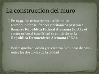  En 1949, los tres sectores occidentales
(estadounidense, francés y británico) pasaron a
llamarse República Federal Alemana (RFA) y el
sector oriental (soviético) se convirtió en la
República Democrática Alemana (RDA).
 Berlín quedó dividida y se crearon 81 puntos de paso
entre las dos zonas de la ciudad.
 
