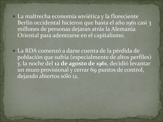  La maltrecha economía soviética y la floreciente
Berlín occidental hicieron que hasta el año 1961 casi 3
millones de personas dejaran atrás la Alemania
Oriental para adentrarse en el capitalismo.
 La RDA comenzó a darse cuenta de la pérdida de
población que sufría (especialmente de altos perfiles)
y, la noche del 12 de agosto de 1961, decidió levantar
un muro provisional y cerrar 69 puntos de control,
dejando abiertos sólo 12.
 
