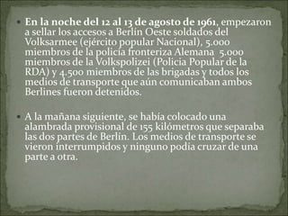  En la noche del 12 al 13 de agosto de 1961, empezaron
a sellar los accesos a Berlín Oeste soldados del
Volksarmee (ejército popular Nacional), 5.000
miembros de la policía fronteriza Alemana 5.000
miembros de la Volkspolizei (Policia Popular de la
RDA) y 4.500 miembros de las brigadas y todos los
medios de transporte que aún comunicaban ambos
Berlines fueron detenidos.
 A la mañana siguiente, se había colocado una
alambrada provisional de 155 kilómetros que separaba
las dos partes de Berlín. Los medios de transporte se
vieron interrumpidos y ninguno podía cruzar de una
parte a otra.
 