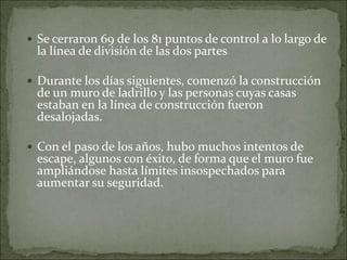  Se cerraron 69 de los 81 puntos de control a lo largo de
la línea de división de las dos partes
 Durante los días siguientes, comenzó la construcción
de un muro de ladrillo y las personas cuyas casas
estaban en la línea de construcción fueron
desalojadas.
 Con el paso de los años, hubo muchos intentos de
escape, algunos con éxito, de forma que el muro fue
ampliándose hasta límites insospechados para
aumentar su seguridad.
 