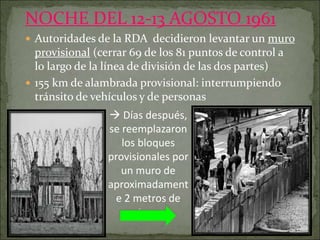 NOCHE DEL 12-13 AGOSTO 1961
 Autoridades de la RDA decidieron levantar un muro
provisional (cerrar 69 de los 81 puntos de control a
lo largo de la línea de división de las dos partes)
 155 km de alambrada provisional: interrumpiendo
tránsito de vehículos y de personas
 Días después,
se reemplazaron
los bloques
provisionales por
un muro de
aproximadament
e 2 metros de
altura.
 