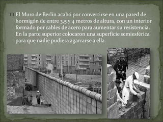  El Muro de Berlín acabó por convertirse en una pared de
hormigón de entre 3,5 y 4 metros de altura, con un interior
formado por cables de acero para aumentar su resistencia.
En la parte superior colocaron una superficie semiesférica
para que nadie pudiera agarrarse a ella.
 