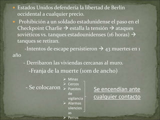  Estados Unidos defendería la libertad de Berlín
occidental a cualquier precio.
 Prohibición a un soldado estadunidense el paso en el
Checkpoint Charlie  estalla la tensión  ataques
soviéticos vs. tanques estadounidenses (16 horas) 
tanques se retiran.
-Intentos de escape persistieron  43 muertes en 1
año
- Derribaron las viviendas cercanas al muro.
-Franja de la muerte (10m de ancho)
- Se colocaron
 Minas
 Cercos
 Puestos
de
vigilancia
 Alarmas
silencios
as
 Perros
Se encendían ante
cualquier contacto
 