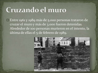  Entre 1961 y 1989 más de 5.000 personas trataron de
cruzar el muro y más de 3.000 fueron detenidas.
Alrededor de 100 personas murieron en el intento, la
última de ellas el 5 de febrero de 1989.
 
