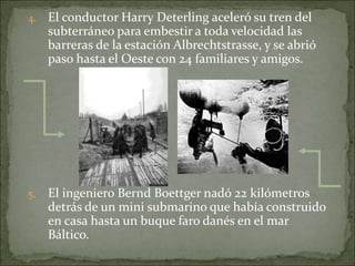 4. El conductor Harry Deterling aceleró su tren del
subterráneo para embestir a toda velocidad las
barreras de la estación Albrechtstrasse, y se abrió
paso hasta el Oeste con 24 familiares y amigos.
5. El ingeniero Bernd Boettger nadó 22 kilómetros
detrás de un mini submarino que había construido
en casa hasta un buque faro danés en el mar
Báltico.
 