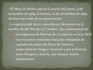 El Muro de Berlín cayó en la noche del jueves, 9 de
noviembre de 1989, al viernes, 10 de noviembre de 1989,
28 años más tarde de su construcción.
La apertura del muro, conocida en Alemania con el
nombre de die Wende (el Cambio), fue consecuencia de:
las exigencias de libertad de circulación en la ex-RDA
 las evasiones constantes hacia las embajadas de
capitales de países del Pacto de Varsovia
(especialmente Praga y Varsovia) y por la frontera
entre Hungría y Austria, que impuso menos
restricciones.
 