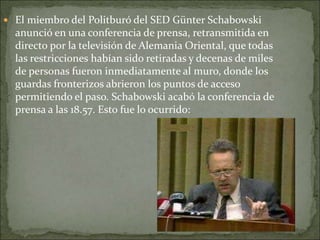  El miembro del Politburó del SED Günter Schabowski
anunció en una conferencia de prensa, retransmitida en
directo por la televisión de Alemania Oriental, que todas
las restricciones habían sido retiradas y decenas de miles
de personas fueron inmediatamente al muro, donde los
guardas fronterizos abrieron los puntos de acceso
permitiendo el paso. Schabowski acabó la conferencia de
prensa a las 18.57. Esto fue lo ocurrido:
 