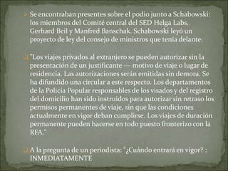  Se encontraban presentes sobre el podio junto a Schabowski:
los miembros del Comité central del SED Helga Labs.
Gerhard Beil y Manfred Banschak. Schabowski leyó un
proyecto de ley del consejo de ministros que tenía delante:
 "Los viajes privados al extranjero se pueden autorizar sin la
presentación de un justificante — motivo de viaje o lugar de
residencia. Las autorizaciones serán emitidas sin demora. Se
ha difundido una circular a este respecto. Los departamentos
de la Policía Popular responsables de los visados y del registro
del domicilio han sido instruidos para autorizar sin retraso los
permisos permanentes de viaje, sin que las condiciones
actualmente en vigor deban cumplirse. Los viajes de duración
permanente pueden hacerse en todo puesto fronterizo con la
RFA."
 A la pregunta de un periodista: "¿Cuándo entrará en vigor? :
INMEDIATAMENTE
 