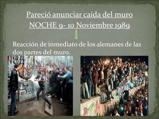 Pareció anunciar caída del muro
NOCHE 9- 10 Noviembre 1989
Reacción de inmediato de los alemanes de las
dos partes del muro.
 