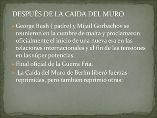 George Bush ( padre) y Mijail Gorbachov se
reunieron en la cumbre de malta y proclamaron
oficialmente el inicio de una nueva era en las
relaciones internacionales y el fin de las tensiones
en las súper potencias.
Final oficial de la Guerra Fría.
 La Caída del Muro de Berlín liberó fuerzas
reprimidas, pero también reprimió otras:
DESPUÉS DE LA CAIDA DEL MURO
 