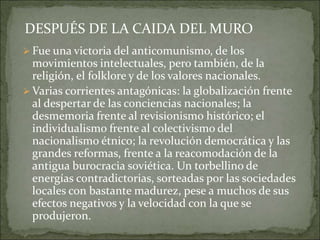  Fue una victoria del anticomunismo, de los
movimientos intelectuales, pero también, de la
religión, el folklore y de los valores nacionales.
 Varias corrientes antagónicas: la globalización frente
al despertar de las conciencias nacionales; la
desmemoria frente al revisionismo histórico; el
individualismo frente al colectivismo del
nacionalismo étnico; la revolución democrática y las
grandes reformas, frente a la reacomodación de la
antigua burocracia soviética. Un torbellino de
energías contradictorias, sorteadas por las sociedades
locales con bastante madurez, pese a muchos de sus
efectos negativos y la velocidad con la que se
produjeron.
DESPUÉS DE LA CAIDA DEL MURO
 