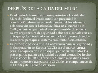  En el periodo inmediatamente posterior a la caída del
Muro de Berlín, el Presidente Bush preconizó la
constitución de un nuevo orden mundial basado en la
colaboración con la Unión Soviética en el marco de la
ONU, mientras que a nivel europeo consideraba que la
nueva arquitectura de seguridad debía ser diseñada con un
enfoque global, teniendo en cuenta los intereses de todos
los actores para que el sistema resultante fuera estable.
 En principio parecía que la Conferencia para la Seguridad y
la Cooperación en Europa (CSCE) era el marco natural
para la adopción de ese enfoque, ya que en ella todos los
países participaban en igualdad de condiciones. De hecho,
en esa época la URSS, Francia o Alemania estaban a favor
de un progresivo traspaso a la CSCE de las competencias de
la OTAN y del Pacto de Varsovia.
DESPUÉS DE LA CAIDA DEL MURO
 