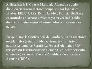 • Al finalizar la II Guerra Mundial, Alemania quedó
dividida en cuatro sectores ocupados por los países
aliados: EEUU, URSS, Reino Unido y Francia. Berlín se
encontraba en la zona soviética y a su vez había sido
divida en cuatro zonas administradas por los mismos
países
• En 1948, tras la Conferencia de Londres, los tres sectores
occidentales (estadounidense, francés y británico)
pasaron a llamarse República Federal Alemana (RFA)
tras decidir la reunificación alemana, y el sector oriental
(soviético) se convirtió en la República Democrática
Alemana (RDA).
 