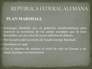  Estrategia diseñada por el gobierno estadounidense para
reactivar la economía de los países europeos que le eran
favorables, con un valor de 13000 millones de dólares.
 Por iniciativa del secretario de Estado George Marshall.
 Aprobado en 1948.
 Con el objetivo de mejorar el nivel de vida en Europa y así
alejar el peligro revolucionario.
PLAN MARSHALL
 