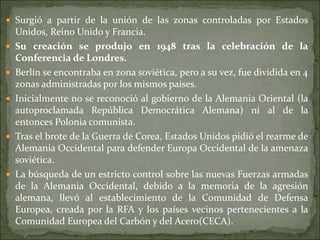  Surgió a partir de la unión de las zonas controladas por Estados
Unidos, Reino Unido y Francia.
 Su creación se produjo en 1948 tras la celebración de la
Conferencia de Londres.
 Berlín se encontraba en zona soviética, pero a su vez, fue dividida en 4
zonas administradas por los mismos países.
 Inicialmente no se reconoció al gobierno de la Alemania Oriental (la
autoproclamada República Democrática Alemana) ni al de la
entonces Polonia comunista.
 Tras el brote de la Guerra de Corea, Estados Unidos pidió el rearme de
Alemania Occidental para defender Europa Occidental de la amenaza
soviética.
 La búsqueda de un estricto control sobre las nuevas Fuerzas armadas
de la Alemania Occidental, debido a la memoria de la agresión
alemana, llevó al establecimiento de la Comunidad de Defensa
Europea, creada por la RFA y los países vecinos pertenecientes a la
Comunidad Europea del Carbón y del Acero(CECA).
 