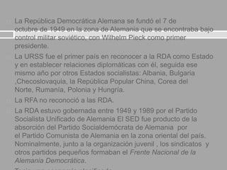  La República Democrática Alemana se fundó el 7 de
octubre de 1949 en la zona de Alemania que se encontraba bajo
control militar soviético, con Wilhelm Pieck como primer
presidente.
 La URSS fue el primer país en reconocer a la RDA como Estado
y en establecer relaciones diplomáticas con él, seguida ese
mismo año por otros Estados socialistas: Albania, Bulgaria
,Checoslovaquia, la República Popular China, Corea del
Norte, Rumanía, Polonia y Hungría.
 La RFA no reconoció a las RDA.
 La RDA estuvo gobernada entre 1949 y 1989 por el Partido
Socialista Unificado de Alemania El SED fue producto de la
absorción del Partido Socialdemócrata de Alemania por
el Partido Comunista de Alemania en la zona oriental del país.
Nominalmente, junto a la organización juvenil , los sindicatos y
otros partidos pequeños formaban el Frente Nacional de la
Alemania Democrática.
 