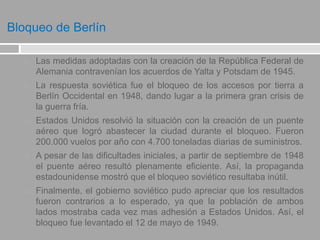 Bloqueo de Berlín
 Las medidas adoptadas con la creación de la República Federal de
Alemania contravenían los acuerdos de Yalta y Potsdam de 1945.
 La respuesta soviética fue el bloqueo de los accesos por tierra a
Berlín Occidental en 1948, dando lugar a la primera gran crisis de
la guerra fría.
 Estados Unidos resolvió la situación con la creación de un puente
aéreo que logró abastecer la ciudad durante el bloqueo. Fueron
200.000 vuelos por año con 4.700 toneladas diarias de suministros.
 A pesar de las dificultades iniciales, a partir de septiembre de 1948
el puente aéreo resultó plenamente eficiente. Así, la propaganda
estadounidense mostró que el bloqueo soviético resultaba inútil.
 Finalmente, el gobierno soviético pudo apreciar que los resultados
fueron contrarios a lo esperado, ya que la población de ambos
lados mostraba cada vez mas adhesión a Estados Unidos. Así, el
bloqueo fue levantado el 12 de mayo de 1949.
 