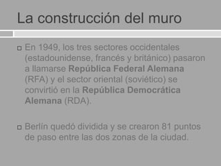 La construcción del muro
 En 1949, los tres sectores occidentales
(estadounidense, francés y británico) pasaron
a llamarse República Federal Alemana
(RFA) y el sector oriental (soviético) se
convirtió en la República Democrática
Alemana (RDA).
 Berlín quedó dividida y se crearon 81 puntos
de paso entre las dos zonas de la ciudad.
 