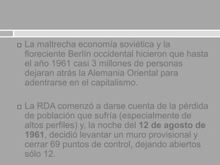  La maltrecha economía soviética y la
floreciente Berlín occidental hicieron que hasta
el año 1961 casi 3 millones de personas
dejaran atrás la Alemania Oriental para
adentrarse en el capitalismo.
 La RDA comenzó a darse cuenta de la pérdida
de población que sufría (especialmente de
altos perfiles) y, la noche del 12 de agosto de
1961, decidió levantar un muro provisional y
cerrar 69 puntos de control, dejando abiertos
sólo 12.
 