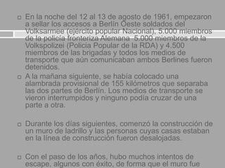  En la noche del 12 al 13 de agosto de 1961, empezaron
a sellar los accesos a Berlín Oeste soldados del
Volksarmee (ejército popular Nacional), 5.000 miembros
de la policía fronteriza Alemana 5.000 miembros de la
Volkspolizei (Policia Popular de la RDA) y 4.500
miembros de las brigadas y todos los medios de
transporte que aún comunicaban ambos Berlines fueron
detenidos.
 A la mañana siguiente, se había colocado una
alambrada provisional de 155 kilómetros que separaba
las dos partes de Berlín. Los medios de transporte se
vieron interrumpidos y ninguno podía cruzar de una
parte a otra.
 Durante los días siguientes, comenzó la construcción de
un muro de ladrillo y las personas cuyas casas estaban
en la línea de construcción fueron desalojadas.
 Con el paso de los años, hubo muchos intentos de
escape, algunos con éxito, de forma que el muro fue
 