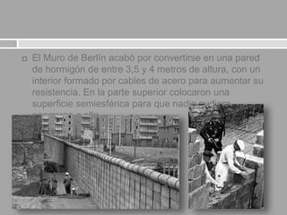  El Muro de Berlín acabó por convertirse en una pared
de hormigón de entre 3,5 y 4 metros de altura, con un
interior formado por cables de acero para aumentar su
resistencia. En la parte superior colocaron una
superficie semiesférica para que nadie pudiera
agarrarse a ella.
 