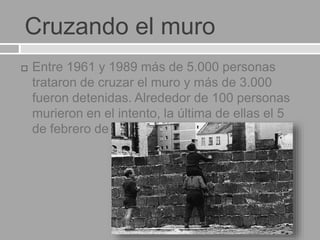Cruzando el muro
 Entre 1961 y 1989 más de 5.000 personas
trataron de cruzar el muro y más de 3.000
fueron detenidas. Alrededor de 100 personas
murieron en el intento, la última de ellas el 5
de febrero de 1989.
 