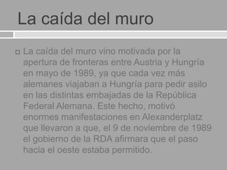 La caída del muro
 La caída del muro vino motivada por la
apertura de fronteras entre Austria y Hungría
en mayo de 1989, ya que cada vez más
alemanes viajaban a Hungría para pedir asilo
en las distintas embajadas de la República
Federal Alemana. Este hecho, motivó
enormes manifestaciones en Alexanderplatz
que llevaron a que, el 9 de noviembre de 1989
el gobierno de la RDA afirmara que el paso
hacia el oeste estaba permitido.
 