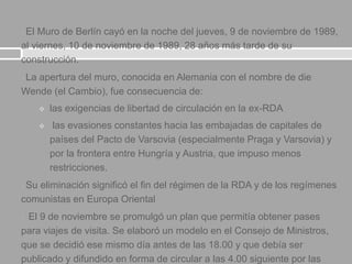 El Muro de Berlín cayó en la noche del jueves, 9 de noviembre de 1989,
al viernes, 10 de noviembre de 1989, 28 años más tarde de su
construcción.
La apertura del muro, conocida en Alemania con el nombre de die
Wende (el Cambio), fue consecuencia de:
 las exigencias de libertad de circulación en la ex-RDA
 las evasiones constantes hacia las embajadas de capitales de
países del Pacto de Varsovia (especialmente Praga y Varsovia) y
por la frontera entre Hungría y Austria, que impuso menos
restricciones.
Su eliminación significó el fin del régimen de la RDA y de los regímenes
comunistas en Europa Oriental
 El 9 de noviembre se promulgó un plan que permitía obtener pases
para viajes de visita. Se elaboró un modelo en el Consejo de Ministros,
que se decidió ese mismo día antes de las 18.00 y que debía ser
publicado y difundido en forma de circular a las 4.00 siguiente por las
 