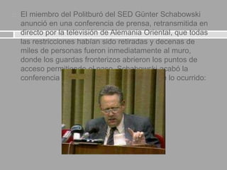  El miembro del Politburó del SED Günter Schabowski
anunció en una conferencia de prensa, retransmitida en
directo por la televisión de Alemania Oriental, que todas
las restricciones habían sido retiradas y decenas de
miles de personas fueron inmediatamente al muro,
donde los guardas fronterizos abrieron los puntos de
acceso permitiendo el paso. Schabowski acabó la
conferencia de prensa a las 18.57. Esto fue lo ocurrido:
 