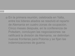  En la primera reunión, celebrada en Yalta,
entre los líderes aliados se resolvió el reparto
de Alemania en cuatro zonas de ocupación.
Cinco meses después, en la conferencia de
Potsdam, concluyen las negociaciones: se
ratificará la división de Alemania, se delimitan
nuevas fronteras para Polonia y se fijan las
indemnizaciones de guerra.
 