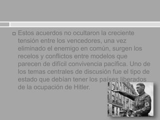  Estos acuerdos no ocultaron la creciente
tensión entre los vencedores, una vez
eliminado el enemigo en común, surgen los
recelos y conflictos entre modelos que
parecen de difícil convivencia pacífica. Uno de
los temas centrales de discusión fue el tipo de
estado que debían tener los países liberados
de la ocupación de Hitler.
 