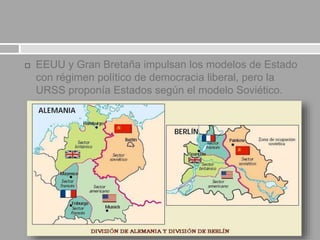  EEUU y Gran Bretaña impulsan los modelos de Estado
con régimen político de democracia liberal, pero la
URSS proponía Estados según el modelo Soviético.
 