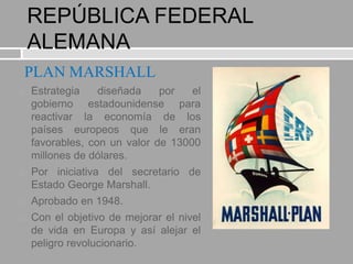 REPÚBLICA FEDERAL
ALEMANA
 Estrategia diseñada por el
gobierno estadounidense para
reactivar la economía de los
países europeos que le eran
favorables, con un valor de 13000
millones de dólares.
 Por iniciativa del secretario de
Estado George Marshall.
 Aprobado en 1948.
 Con el objetivo de mejorar el nivel
de vida en Europa y así alejar el
peligro revolucionario.
PLAN MARSHALL
 