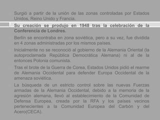  Surgió a partir de la unión de las zonas controladas por Estados
Unidos, Reino Unido y Francia.
 Su creación se produjo en 1948 tras la celebración de la
Conferencia de Londres.
 Berlín se encontraba en zona soviética, pero a su vez, fue dividida
en 4 zonas administradas por los mismos países.
 Inicialmente no se reconoció al gobierno de la Alemania Oriental (la
autoproclamada República Democrática Alemana) ni al de la
entonces Polonia comunista.
 Tras el brote de la Guerra de Corea, Estados Unidos pidió el rearme
de Alemania Occidental para defender Europa Occidental de la
amenaza soviética.
 La búsqueda de un estricto control sobre las nuevas Fuerzas
armadas de la Alemania Occidental, debido a la memoria de la
agresión alemana, llevó al establecimiento de la Comunidad de
Defensa Europea, creada por la RFA y los países vecinos
pertenecientes a la Comunidad Europea del Carbón y del
Acero(CECA).
 