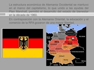  La estructura económica de Alemania Occidental se mantuvo
en el marco del capitalismo, lo que unido a las ayudas del
Plan Marshall, permitió el desarrollo del estado de bienestar
en la década de 1960.
 En contraposición con la Alemania Oriental, la educación y el
comercio de la RFA gozaron de una mayor libertad.
 
