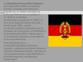  La República Democrática Alemana ,
abreviado DDR o RDA en español),
también conocida como Alemania
Oriental fue un Estado socialista de
la Europa Central que se estableció
en 1949 en el territorio
de Alemania ocupado por la URSS, al
final de la Segunda Guerra Mundial, y
existió hasta 1990, cuando
los länders (estados federados) que la
formaban se incorporaron a la República
Federal Alemana (RFA), dando lugar a
la reunificación alemana y a la creación
de la actual Alemania.
 Para distinguirla de su
contraparte capitalista (Alemania
Federal), a menudo se la llamó Alemania
Oriental o Alemania del Este. También se
usó la denominación, especialmente en
el ámbito deportivo, de Alemania
Democrática.
 