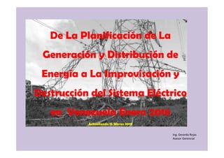 Ing. Gerardo Rojas
Asesor Gerencial
De La Planificación de La
Generación y Distribución de
Energía a La Improvisación y
Destrucción del Sistema Eléctrico
en Venezuela Enero 2016
Actualizado 15 Marzo 2019
 