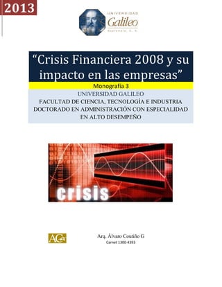2013


   “Crisis Financiera 2008 y su
    impacto en las empresas”
                   Monografía 3
               UNIVERSIDAD GALILEO
    FACULTAD DE CIENCIA, TECNOLOGÍA E INDUSTRIA
   DOCTORADO EN ADMINISTRACIÓN CON ESPECIALIDAD
                EN ALTO DESEMPEÑO




                     Arq. Álvaro Coutiño G
                        Carnet 1300-4393
 