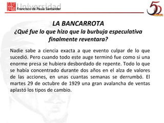 LA BANCARROTA
 ¿Qué fue lo que hizo que la burbuja especulativa
              finalmente reventara?
Nadie sabe a ciencia exacta a que evento culpar de lo que
sucedió. Pero cuando todo este auge terminó fue como si una
enorme presa se hubiera desbordado de repente. Todo lo que
se había concentrado durante dos años en el alza de valores
de las acciones, en unas cuantas semanas se derrumbó. El
martes 29 de octubre de 1929 una gran avalancha de ventas
aplastó los tipos de cambio.
 