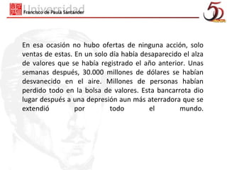 En esa ocasión no hubo ofertas de ninguna acción, solo
ventas de estas. En un solo día había desaparecido el alza
de valores que se había registrado el año anterior. Unas
semanas después, 30.000 millones de dólares se habían
desvanecido en el aire. Millones de personas habían
perdido todo en la bolsa de valores. Esta bancarrota dio
lugar después a una depresión aun más aterradora que se
extendió         por        todo        el        mundo.
 