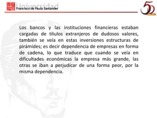 Los bancos y las instituciones financieras estaban
cargadas de títulos extranjeros de dudosos valores,
también se veía en estas inversiones estructuras de
pirámides; es decir dependencia de empresas en forma
de cadena, lo que traduce que cuando se veía en
dificultades económicas la empresa más grande, las
otras se iban a perjudicar de una forma peor, por la
misma dependencia.
 