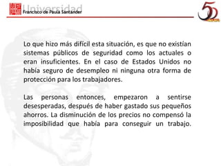 Lo que hizo más difícil esta situación, es que no existían
sistemas públicos de seguridad como los actuales o
eran insuficientes. En el caso de Estados Unidos no
había seguro de desempleo ni ninguna otra forma de
protección para los trabajadores.

Las personas entonces, empezaron a sentirse
desesperadas, después de haber gastado sus pequeños
ahorros. La disminución de los precios no compensó la
imposibilidad que había para conseguir un trabajo.
 