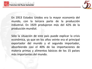 En 1913 Estados Unidos era la mayor economía del
mundo, con la tercera parte de la producción
industrial. En 1929 produjeron más del 42% de la
producción mundial.

Sólo la situación de este país puede explicar la crisis
económica, ya que en los años veinte era el principal
exportador del mundo y el segundo importador,
absorbiendo casi el 40% de las importaciones de
materia primas y alimentos básicos de los 15 países
más importantes del mundo.
 