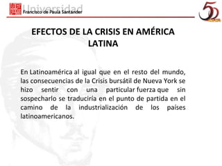 EFECTOS DE LA CRISIS EN AMÉRICA
               LATINA

En Latinoamérica al igual que en el resto del mundo,
las consecuencias de la Crisis bursátil de Nueva York se
hizo sentir con una particular fuerza que sin
sospecharlo se traduciría en el punto de partida en el
camino de la industrialización de los países
latinoamericanos.
 