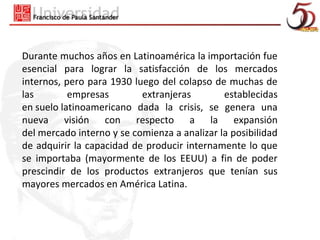 Durante muchos años en Latinoamérica la importación fue
esencial para lograr la satisfacción de los mercados
internos, pero para 1930 luego del colapso de muchas de
las        empresas        extranjeras        establecidas
en suelo latinoamericano dada la crisis, se genera una
nueva visión con respecto a la expansión
del mercado interno y se comienza a analizar la posibilidad
de adquirir la capacidad de producir internamente lo que
se importaba (mayormente de los EEUU) a fin de poder
prescindir de los productos extranjeros que tenían sus
mayores mercados en América Latina.
 